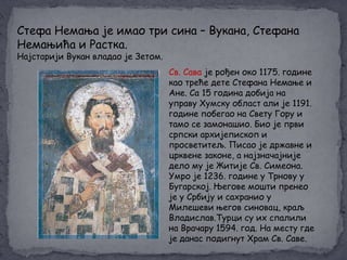 Стефа Немања је имао три сина – Вукана, Стефана
Немањића и Растка.
Најстарији Вукан владао је Зетом.

Св. Сава је рођен око 1175. године
као треће дете Стефана Немање и
Ане. Са 15 година добија на
управу Хумску област али је 1191.
године побегао на Свету Гору и
тамо се замонашио. Био је први
српски архијепископ и
просветитељ. Писао је државне и
црквене законе, а најзначајније
дело му је Житије Св. Симеона.
Умро је 1236. године у Трнову у
Бугарској. Његове мошти пренео
је у Србију и сахранио у
Милешеви његов синовац, краљ
Владислав.Турци су их спалили
на Врачару 1594. год. На месту где
је данас подигнут Храм Св. Саве.

 