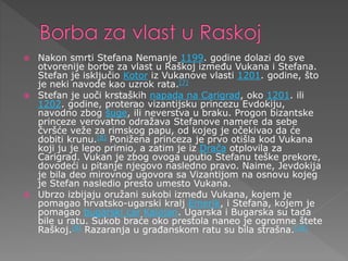  Nakon smrti Stefana Nemanje 1199. godine dolazi do sve
otvorenije borbe za vlast u Raškoj između Vukana i Stefana.
Stefan je isključio Kotor iz Vukanove vlasti 1201. godine, što
je neki navode kao uzrok rata.[7]
 Stefan je uoči krstaških napada na Carigrad, oko 1201. ili
1202. godine, proterao vizantijsku princezu Evdokiju,
navodno zbog šuge, ili neverstva u braku. Progon bizantske
princeze verovatno odražava Stefanove namere da sebe
čvršće veže za rimskog papu, od kojeg je očekivao da će
dobiti krunu.[8] Ponižena princeza je prvo otišla kod Vukana
koji ju je lepo primio, a zatim je iz Drača otplovila za
Carigrad. Vukan je zbog ovoga uputio Stefanu teške prekore,
dovodeći u pitanje njegovo nasledno pravo. Naime, Jevdokija
je bila deo mirovnog ugovora sa Vizantijom na osnovu kojeg
je Stefan nasledio presto umesto Vukana.
 Ubrzo izbijaju oružani sukobi između Vukana, kojem je
pomagao hrvatsko-ugarski kralj Emerik, i Stefana, kojem je
pomagao bugarski car Kalojan. Ugarska i Bugarska su tada
bile u ratu. Sukob braće oko prestola naneo je ogromne štete
Raškoj.[9] Razaranja u građanskom ratu su bila strašna.[10]
 