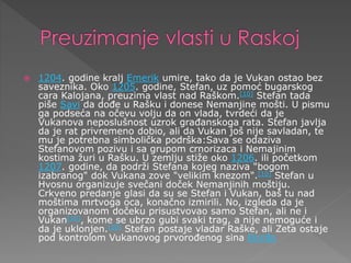  1204. godine kralj Emerik umire, tako da je Vukan ostao bez
saveznika. Oko 1205. godine, Stefan, uz pomoć bugarskog
cara Kalojana, preuzima vlast nad Raškom.[10] Stefan tada
piše Savi da dođe u Rašku i donese Nemanjine mošti. U pismu
ga podseća na očevu volju da on vlada, tvrdeći da je
Vukanova neposlušnost uzrok građanskoga rata. Stefan javlja
da je rat privremeno dobio, ali da Vukan još nije savladan, te
mu je potrebna simbolička podrška:Sava se odaziva
Stefanovom pozivu i sa grupom crnorizaca i Nemajinim
kostima žuri u Rašku. U zemlju stiže oko 1206. ili početkom
1207. godine, da podrži Stefana kojeg naziva "bogom
izabranog" dok Vukana zove "velikim knezom".[10] Stefan u
Hvosnu organizuje svečani doček Nemanjinih moštiju.
Crkveno predanje glasi da su se Stefan i Vukan, baš tu nad
moštima mrtvoga oca, konačno izmirili. No, izgleda da je
organizovanom dočeku prisustvovao samo Stefan, ali ne i
Vukan[10], kome se ubrzo gubi svaki trag, a nije nemoguće i
da je uklonjen.[10] Stefan postaje vladar Raške, ali Zeta ostaje
pod kontrolom Vukanovog prvorođenog sina Đorđa
 