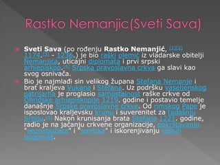 Sveti Sava (po rođenju Rastko Nemanjić, [1][2]
1174.[3] - 1236.) je bio raški plemić iz vladarske obitelji
Nemanjića, uticajni diplomata i prvi srpski
arhiepiskop.[4] Srpska pravoslavna crkva ga slavi kao
svog osnivača.
 Bio je najmlađi sin velikog župana Stefana Nemanje i
brat kraljeva Vukana i Stefana. Uz podršku vaseljenskog
patrijarha je proglasio samostalnost raške crkve od
Ohridske arhiepiskopije 1219. godine i postavio temelje
današnje Srpske pravoslavne crkve. Od rimskog Pape je
isposlovao kraljevsku krunu i suverenitet za tadašnju
Srbiju.[4] Nakon krunisanja brata Stefana 1221. godine,
radio je na jačanju crkvene organizacije, pokrštavanju
"neznabožaca" i "jeretika" i iskorenjivanju raških
bogumila.
 