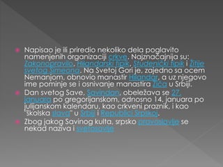  Napisao je ili priredio nekoliko dela poglavito
namenjenih organizaciji crkve. Najznačajnija su:
Zakonopravilo, Hilandarski tipik, Studenički tipik i Žitije
svetog Simeona. Na Svetoj Gori je, zajedno sa ocem
Nemanjom, obnovio manastir Hilandar, a uz njegovo
ime pominje se i osnivanje manastira Žiča u Srbiji.
 Dan svetog Save, Savindan, obeležava se 27.
januara po gregorijanskom, odnosno 14. januara po
julijanskom kalendaru, kao crkveni praznik, i kao
"školska slava" u Srbiji i Republici Srpskoj.
 Zbog jakog Savinog kulta, srpsko pravoslavlje se
nekad naziva i svetosavlje
 