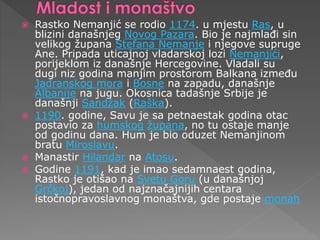  Rastko Nemanjić se rodio 1174. u mjestu Ras, u
blizini današnjeg Novog Pazara. Bio je najmlađi sin
velikog župana Stefana Nemanje i njegove supruge
Ane. Pripada uticajnoj vladarskoj lozi Nemanjići,
porijeklom iz današnje Hercegovine. Vladali su
dugi niz godina manjim prostorom Balkana između
Jadranskog mora i Bosne na zapadu, današnje
Albanije na jugu. Okosnica tadašnje Srbije je
današnji Sandžak (Raška).
 1190. godine, Savu je sa petnaestak godina otac
postavio za humskog župana, no tu ostaje manje
od godinu dana. Hum je bio oduzet Nemanjinom
bratu Miroslavu.
 Manastir Hilandar na Atosu.
 Godine 1191, kad je imao sedamnaest godina,
Rastko je otišao na Svetu Goru (u današnjoj
Grčkoj), jedan od najznačajnijih centara
istočnopravoslavnog monaštva, gde postaje monah
 