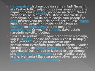  Hagiografski pisci navode da se najmlađi Nemanjin
sin Rastko toliko zaljubio u pravoslavnu veru da je
napustio položaj princa, pobegao na Svetu Goru i
zamonašio se. No, kritička istorija smatra da je
Nemanjina odluka da najmlađega sina pošalje na
Atos prvenstveno politički potez, jer je Raški župan
znao da mu država ne može napredovati od
županije do kraljevstva ako ne postigne
autokefalnost Crkve.[5] Na Atosu, Sava ostaje
narednih nekoliko godina.
 Savi će se pridružiti i njegov otac Stefan Nemanja,
koji je u 1196. godine abdicirao u korist srednjeg
sina Stefana. Iako je po tadašnjim opće
prihvaćenim evropskim pravilima nasljednik vladar
bio najstariji sin Stefan Nemanja je dao Vukanu na
upravljanje Duklju, dok je izabrao drugorođenog
sina Stefana Prvovenčanog za nasljednika srpske
krune. Nemanja i Sava su potom oživeli zapusteli
manastir Hilandar 1198. godine:
 
