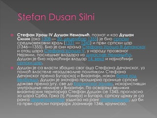  Стефан Урош IV Душан Немањић, познат и као Душан
Силни (око 1308 — 20. децембар 1355) је био српски
средњовековни краљ (1331 — 1345) и први српски цар
(1346—1355). Био је син краља Стефана Уроша III Дечанског
и отац цара Стефана Уроша V, у народу прозваног
Нејаким, последњег владара из династије Немањића.
Душан је био најмоћнији владар 14. века и најмоћнији
српски цар.
 Душан је са власти збацио свог оца Стефана Дечанског, уз
помоћ властеле незадовољне политиком Стефана
Дечанског према Бугарској и Византији, након битке код
Велбужда. Душан је значајно проширио границе српске
државе према југу, све до Коринтског залива, искористивши
унутрашње немире у Византији. По освајању великих
византијских територија Стефан Душан се 1345. прогласио
за цара Срба, Грка (тј. Ромеја) и Бугара, српску цркву је са
ранга архиепископије уздигао на ранг патријаршије, да би
га први српски патријарх Јоаникије 1346. крунисао.
 