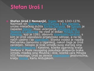  Stefan Uroš I Nemanjić, Srpski kralj 1243-1276.
Najmlađi sin Stefana Prvovenčanog i Ane Dandolo,
unuke mletačkog dužda Enrika Dandola. Sa Epirom je
napadao Nikeju. Posle uklanjanja nikejskog cara
Teodora II Laskarisa na vlast je došao Mihajlo VIII
Paleolog, koji je 1261. obnovio Vizantijsko carstvo, s
kim je Uroš uspostavio prijateljske odnose, a na taj
način ujedno i sa Ugarskom. Srpska vojska je napala
Mačvansku banovinu u Ugarskoj, nakon čega je Uroš
zarobljen. Sklopio je brak između svog starijeg sina
Stefana Dragutina i Kateline, kćerke ugarskog kralja
Stefana V. Posle neuspelog pokušaja sklapanja braka
između mlađeg sina Milutina i Ane, kćerke cara Mihajla
VIII Paleologa, Uroš se okreće vizantijskim protivnicima,
kralju Sicilije, Karlu Anžujskom.
 
