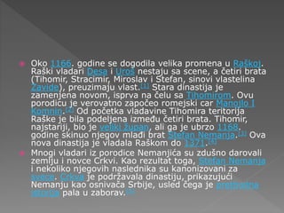  Oko 1166. godine se dogodila velika promena u Raškoj.
Raški vladari Desa i Uroš nestaju sa scene, a četiri brata
(Tihomir, Stracimir, Miroslav i Stefan, sinovi vlastelina
Zavide), preuzimaju vlast.[1] Stara dinastija je
zamenjena novom, isprva na čelu sa Tihomirom. Ovu
porodicu je verovatno započeo romejski car Manojlo I
Komnin.[2] Od početka vladavine Tihomira teritorija
Raške je bila podeljena između četiri brata. Tihomir,
najstariji, bio je veliki župan, ali ga je ubrzo 1168.
godine skinuo njegov mlađi brat Stefan Nemanja.[3] Ova
nova dinastija je vladala Raškom do 1371.[4]
 Mnogi vladari iz porodice Nemanjića su zdušno darovali
zemlju i novce Crkvi. Kao rezultat toga, Stefan Nemanja
i nekoliko njegovih naslednika su kanonizovani za
svece. Crkva je podržavala dinastiju, prikazujući
Nemanju kao osnivača Srbije, usled čega je prethodna
istorija pala u zaborav.[5]
 