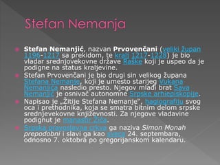  Stefan Nemanjić, nazvan Prvovenčani (veliki župan
1196-1217 sa prekidom, te kralj 1217-1228) je bio
vladar srednjovekovne države Raške koji je uspeo da je
podigne na status kraljevine.
 Stefan Prvovenčani je bio drugi sin velikog župana
Stefana Nemanje, koji je umesto starijeg Vukana
Nemanjića nasledio presto. Njegov mlađi brat Sava
Nemanjić je osnivač autonomne Srpske arhiepiskopije.
 Napisao je „Žitije Stefana Nemanje“, hagiografiju svog
oca i prethodnika, koja se smatra bitnim delom srpske
srednjevekovne književnosti. Za njegove vladavine
podignut je manastir Žiča.
 Srpska pravoslavna crkva ga naziva Simon Monah
prepodobni i slavi ga kao sveca 24. septembara,
odnosno 7. oktobra po gregorijanskom kalendaru.
 