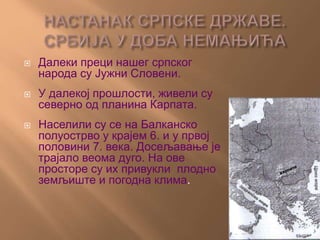  Далеки преци нашег српског
народа су Јужни Словени.
 У далекој прошлости, живели су
северно од планина Карпата.
 Населили су се на Балканско
полуострво у крајем 6. и у првој
половини 7. века. Досељавање је
трајало веома дуго. На ове
просторе су их привукли плодно
земљиште и погодна клима.
 
