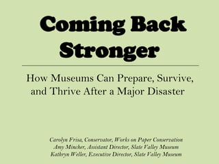 Coming Back
   Stronger
How Museums Can Prepare, Survive,
 and Thrive After a Major Disaster



    Carolyn Frisa, Conservator, Works on Paper Conservation
     Amy Mincher, Assistant Director, Slate Valley Museum
    Kathryn Weller, Executive Director, Slate Valley Museum
 