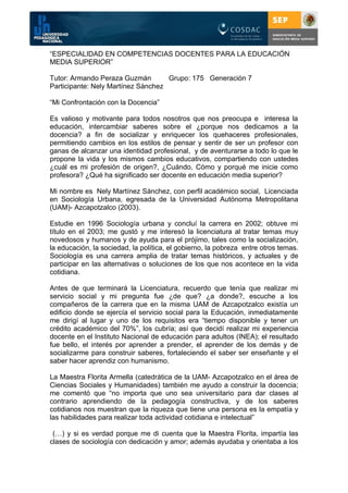 “ESPECIALIDAD EN COMPETENCIAS DOCENTES PARA LA EDUCACIÓN
MEDIA SUPERIOR”

Tutor: Armando Peraza Guzmán        Grupo: 175 Generación 7
Participante: Nely Martínez Sánchez

“Mi Confrontación con la Docencia”

Es valioso y motivante para todos nosotros que nos preocupa e interesa la
educación, intercambiar saberes sobre el ¿porque nos dedicamos a la
docencia? a fin de socializar y enriquecer los quehaceres profesionales,
permitiendo cambios en los estilos de pensar y sentir de ser un profesor con
ganas de alcanzar una identidad profesional, y de aventurarse a todo lo que le
propone la vida y los mismos cambios educativos, compartiendo con ustedes
¿cuál es mi profesión de origen?, ¿Cuándo, Cómo y porqué me inicie como
profesora? ¿Qué ha significado ser docente en educación media superior?

Mi nombre es Nely Martínez Sánchez, con perfil académico social, Licenciada
en Sociología Urbana, egresada de la Universidad Autónoma Metropolitana
(UAM)- Azcapotzalco (2003).

Estudie en 1996 Sociología urbana y concluí la carrera en 2002; obtuve mi
título en el 2003; me gustó y me interesó la licenciatura al tratar temas muy
novedosos y humanos y de ayuda para el prójimo, tales como la socialización,
la educación, la sociedad, la política, el gobierno, la pobreza entre otros temas.
Sociología es una carrera amplia de tratar temas históricos, y actuales y de
participar en las alternativas o soluciones de los que nos acontece en la vida
cotidiana.

Antes de que terminará la Licenciatura, recuerdo que tenía que realizar mi
servicio social y mi pregunta fue ¿de que? ¿a donde?, escuche a los
compañeros de la carrera que en la misma UAM de Azcapotzalco existía un
edificio donde se ejercía el servicio social para la Educación, inmediatamente
me dirigí al lugar y uno de los requisitos era “tiempo disponible y tener un
crédito académico del 70%”, los cubría; así que decidí realizar mi experiencia
docente en el Instituto Nacional de educación para adultos (INEA); el resultado
fue bello, el interés por aprender a prender, el aprender de los demás y de
socializarme para construir saberes, fortaleciendo el saber ser enseñante y el
saber hacer aprendiz con humanismo.

La Maestra Florita Armella (catedrática de la UAM- Azcapotzalco en el área de
Ciencias Sociales y Humanidades) también me ayudo a construir la docencia;
me comentó que “no importa que uno sea universitario para dar clases al
contrario aprendiendo de la pedagogía constructiva, y de los saberes
cotidianos nos muestran que la riqueza que tiene una persona es la empatía y
las habilidades para realizar toda actividad cotidiana e intelectual”

 (…) y si es verdad porque me di cuenta que la Maestra Florita, impartía las
clases de sociología con dedicación y amor; además ayudaba y orientaba a los
 