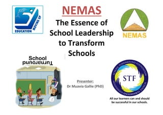 Presenter:	
Dr	Muavia	Gallie	(PhD)	
SchoolTurnaround
All	our	learners	can	and	should	
be	successful	in	our	schools.	
NEMAS	
The	Essence	of	
School	Leadership	
to	Transform	
Schools
 