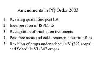 Amendments in PQ Order 2003
1. Revising quarantine pest list
2. Incorporation of ISPM-15
3. Recognition of irradiation treatments
4. Pest-free areas and cold treatments for fruit flies
5. Revision of crops under schedule V (392 crops)
and Schedule VI (347 crops)
 