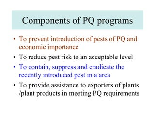 Components of PQ programs
• To prevent introduction of pests of PQ and
economic importance
• To reduce pest risk to an acceptable level
• To contain, suppress and eradicate the
recently introduced pest in a area
• To provide assistance to exporters of plants
/plant products in meeting PQ requirements
 