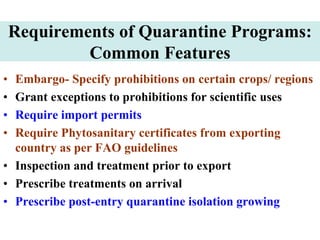 Requirements of Quarantine Programs:
Common Features
• Embargo- Specify prohibitions on certain crops/ regions
• Grant exceptions to prohibitions for scientific uses
• Require import permits
• Require Phytosanitary certificates from exporting
country as per FAO guidelines
• Inspection and treatment prior to export
• Prescribe treatments on arrival
• Prescribe post-entry quarantine isolation growing
 