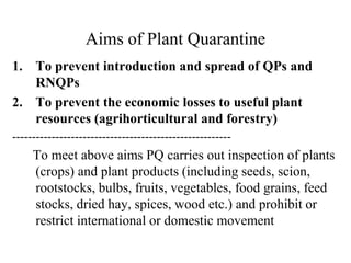 Aims of Plant Quarantine
1. To prevent introduction and spread of QPs and
RNQPs
2. To prevent the economic losses to useful plant
resources (agrihorticultural and forestry)
--------------------------------------------------------
To meet above aims PQ carries out inspection of plants
(crops) and plant products (including seeds, scion,
rootstocks, bulbs, fruits, vegetables, food grains, feed
stocks, dried hay, spices, wood etc.) and prohibit or
restrict international or domestic movement
 