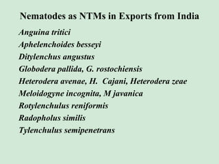 Nematodes as NTMs in Exports from India
Anguina tritici
Aphelenchoides besseyi
Ditylenchus angustus
Globodera pallida, G. rostochiensis
Heterodera avenae, H. Cajani, Heterodera zeae
Meloidogyne incognita, M javanica
Rotylenchulus reniformis
Radopholus similis
Tylenchulus semipenetrans
 