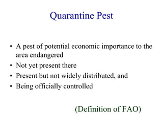 Quarantine Pest
• A pest of potential economic importance to the
area endangered
• Not yet present there
• Present but not widely distributed, and
• Being officially controlled
(Definition of FAO)
 