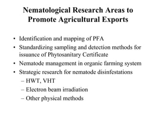 Nematological Research Areas to
Promote Agricultural Exports
• Identification and mapping of PFA
• Standardizing sampling and detection methods for
issuance of Phytosanitary Certificate
• Nematode management in organic farming system
• Strategic research for nematode disinfestations
– HWT, VHT
– Electron beam irradiation
– Other physical methods
 