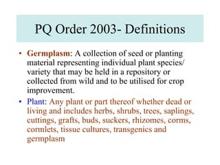 PQ Order 2003- Definitions
• Germplasm: A collection of seed or planting
material representing individual plant species/
variety that may be held in a repository or
collected from wild and to be utilised for crop
improvement.
• Plant: Any plant or part thereof whether dead or
living and includes herbs, shrubs, trees, saplings,
cuttings, grafts, buds, suckers, rhizomes, corms,
cormlets, tissue cultures, transgenics and
germplasm
 