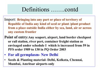 Definitions …….contd
Import: Bringing into any part or place of territory of
Republic of India any kind of seed or plant /plant product
from a place outside India either by sea, land, air or across
any custom frontier
Point of entry:Any seaport, airport, land border checkpost
or rail station, river port, container freight station as
envisaged under schedule I which is increased from 59 in
PFS order 1989 to 130 in PQ Order 2003
• For all germplasm- New Delhi
• Seeds & Planting material- Delhi, Kolkota, Chennai,
Mumbai, Amritsar airports only
 