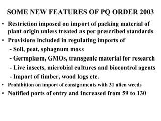 SOME NEW FEATURES OF PQ ORDER 2003
• Restriction imposed on import of packing material of
plant origin unless treated as per prescribed standards
• Provisions included in regulating imports of
- Soil, peat, sphagnum moss
- Germplasm, GMOs, transgenic material for research
- Live insects, microbial cultures and biocontrol agents
- Import of timber, wood logs etc.
• Prohibition on import of consignments with 31 alien weeds
• Notified ports of entry and increased from 59 to 130
 