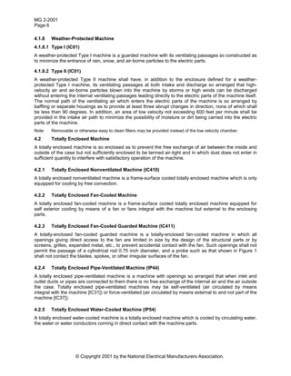 MG 2-2001
Page 6
© Copyright 2001 by the National Electrical Manufacturers Association.
4.1.8 Weather-Protected Machine
4.1.8.1 Type I (IC01)
A weather-protected Type I machine is a guarded machine with its ventilating passages so constructed as
to minimize the entrance of rain, snow, and air-borne particles to the electric parts.
4.1.8.2 Type II (IC01)
A weather-protected Type II machine shall have, in addition to the enclosure defined for a weather-
protected Type I machine, its ventilating passages at both intake and discharge so arranged that high-
velocity air and air-borne particles blown into the machine by storms or high winds can be discharged
without entering the internal ventilating passages leading directly to the electric parts of the machine itself.
The normal path of the ventilating air which enters the electric parts of the machine is so arranged by
baffling or separate housings as to provide at least three abrupt changes in direction, none of which shall
be less than 90 degrees. In addition, an area of low velocity not exceeding 600 feet per minute shall be
provided in the intake air path to minimize the possibility of moisture or dirt being carried into the electric
parts of the machine.
Note: Removable or otherwise easy to clean filters may be provided instead of the low velocity chamber.
4.2 Totally Enclosed Machine
A totally enclosed machine is so enclosed as to prevent the free exchange of air between the inside and
outside of the case but not sufficiently enclosed to be termed air-tight and in which dust does not enter in
sufficient quantity to interfere with satisfactory operation of the machine.
4.2.1 Totally Enclosed Nonventilated Machine (IC410)
A totally enclosed nonventilated machine is a frame-surface cooled totally enclosed machine which is only
equipped for cooling by free convection.
4.2.2 Totally Enclosed Fan-Cooled Machine
A totally enclosed fan-cooled machine is a frame-surface cooled totally enclosed machine equipped for
self exterior cooling by means of a fan or fans integral with the machine but external to the enclosing
parts.
4.2.3 Totally Enclosed Fan-Cooled Guarded Machine (IC411)
A totally-enclosed fan-cooled guarded machine is a totally-enclosed fan-cooled machine in which all
openings giving direct access to the fan are limited in size by the design of the structural parts or by
screens, grilles, expanded metal, etc., to prevent accidental contact with the fan. Such openings shall not
permit the passage of a cylindrical rod 0.75 inch diameter, and a probe such as that shown in Figure 1
shall not contact the blades, spokes, or other irregular surfaces of the fan.
4.2.4 Totally Enclosed Pipe-Ventilated Machine (IP44)
A totally enclosed pipe-ventilated machine is a machine with openings so arranged that when inlet and
outlet ducts or pipes are connected to them there is no free exchange of the internal air and the air outside
the case. Totally enclosed pipe-ventilated machines may be self-ventilated (air circulated by means
integral with the machine [IC31]) or force-ventilated (air circulated by means external to and not part of the
machine [IC37]).
4.2.5 Totally Enclosed Water-Cooled Machine (IP54)
A totally enclosed water-cooled machine is a totally enclosed machine which is cooled by circulating water,
the water or water conductors coming in direct contact with the machine parts.
 