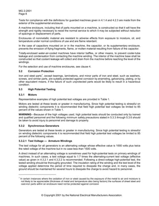 MG 2-2001
Page 8
© Copyright 2001 by the National Electrical Manufacturers Association.
Tests for compliance with the definitions for guarded machines given in 4.1.4 and 4.2.3 are made from the
exterior of the supplemental enclosure.
A machine enclosure, including that of parts mounted on a machine, is constructed so that it will have the
strength and rigidity necessary to resist the normal service to which it may be subjected without reduction
of spacings or displacement of parts.
Enclosures of nonmetallic material are resistant to adverse effects from exposure to moisture, oil, and
temperature under normal conditions of use and are flame retardant.
In the case of capacitors mounted on or in the machine, the capacitor, or its supplementary enclosure,
prevents the emission of flying fragments, flame, or molten material resulting from failure of the capacitor.
Totally-enclosed water-air-cooled machines have interior baffles, or other means, to prevent cooler-tube
leakage and condensation from contacting the machine winding. The interior of the machine base shall be
constructed so that coolant leakage will collect and drain from the machine before reaching the level of the
windings.
For the selection and use of machine enclosures, see clause 4.
5.2 Corrosion Protection
Iron and steel parts
1
, except bearings, laminations, and minor parts of iron and steel, such as washers,
screws, and similar parts, are suitably protected against corrosion by enameling, galvanizing, plating, or by
other equivalent means, if the failure of such unprotected parts would be likely to result in a hazardous
condition.
5.3 High Potential Testing
5.3.1 Motors
Representative examples of high potential test voltages are provided in Table 1.
Motors are tested at these levels or greater in manufacturing. Since high potential testing is stressful on
winding dielectric components it is recommended that field high potential test voltages be limited to 85
percent of the values shown in Table 1.
WARNINGBecause of the high voltages used, high potential tests should be conducted only by trained
and qualified personnel and the following minimum safety precautions stated in 5.3.3 through 5.3.6 should
be taken to avoid injury to personnel and damage to property.
5.3.2 Synchronous Generators
Generators are tested at these levels or greater in manufacturing. Since high potential testing is stressful
on winding dielectric components it is recommended that field high potential test voltages be limited to 85
percent of the following values.
5.3.2.1 Test Voltage — Armature Windings
The test voltage for all generators is an alternating voltage whose effective value is 1000 volts plus twice
the rated voltage of the machine but in no case less than 1500 volts.
A direct instead of an alternating voltage is sometimes used for high-potential tests on primary windings of
machines. In such cases, a test voltage equal to 1.7 times the alternating-current test voltage (effective
value) as given in 4.3.2.1 and 4.3.2.2 is recommended. Following a direct-voltage high-potential test, the
tested winding should be thoroughly grounded. The insulation rating of the winding and the test level of the
voltage applied determine the period of time required to dissipate the charge and, in many cases, the
ground should be maintained for several hours to dissipate the charge to avoid hazard to personnel.
1
In certain instances where the oxidation of iron or steel caused by the exposure of the metal to air and moisture is
not likely to be appreciable (thickness of metal and temperature also being factors) the surfaces of sheet steel and
cast-iron parts within an enclosure need not be protected against corrosion
 