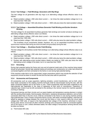 MG 2-2001
Page 9
© Copyright 2001 by the National Electrical Manufacturers Association.
5.3.2.2 Test Voltage — Field Windings, Generators with Slip Rings
The test voltage for all generators with slip rings is an alternating voltage whose effective value is as
follows:
a) Rated excitation voltage < 500 volts direct current — ten times the rated excitation voltage but in no
case less than 1500 volts
b) Rated excitation voltage > 500 volts direct current — 4000 volts plus twice the rated excitation voltage
5.3.2.3 Test Voltage — Assembled Brushless Generator Field Winding and Exciter Armature
Winding
The test voltage for all assembled brushless generator field windings and exciter armature windings is an
alternating voltage whose effective value is as follows:
a) Rated excitation voltage < 500 volts direct current — ten times the rated excitation voltage but in no
case less than 1500 volts
b) Rated excitation voltage > 500 volts direct current — 4000 volts plus twice the rated excitation voltage
The brushless circuit components (diodes, thyristors, etc.) on an assembled brushless exciter and
synchronous machine field wiring are short-circuited (not grounded) during the test.
5.3.2.4 Test Voltage — Brushless Exciter Field Winding
The test voltage for all brushless exciter field windings is an alternating voltage whose effective value is as
follows:
a) Rated excitation voltage < 500 volts direct current — ten times the rated excitation voltage but in no
case less than 1500 volts
b) Rated excitation voltage > 500 volts direct current — 4000 volts plus twice the rated excitation voltage
c) Exciters with alternating-current excited stators (fields) are tested at 1000 volts plus twice the rated
alternating-current voltage of the stator, but in no case less than 1500V
5.3.3 Grounding
During high potential testing the frame and core and all external metal parts of the machine being tested
should be grounded. During high potential testing all windings and components not under test should be
connected together and then connected to the frame or core during high potential testing.
If the machine under test is to be ungrounded, proper precautions (which may include the selection of test
equipment) should be taken to render the test and the test area safe for personnel.
5.3.4 Accessories and Components
All accessories such as surge capacitors, lightning arresters, current transformers, and so forth, which
have leads connected to the rotating machine terminals shall be disconnected during the test, with the
leads connected together and to the frame or core. These accessories shall have been subjected to the
high-potential test applicable to the class of apparatus at their point of manufacture. Capacitors of
capacitor-type motors must be left connected to the winding in the normal manner for machine operation
(running or starting).
Component devices and their circuits such as space heaters and temperature sensing devices in contact
with the winding (thermostats, thermocouples, thermistors, resistance temperature detectors, and so forth)
connected other than in the line circuit, shall be connected to the frame or core during machine winding
high-potential tests. Each of these component device circuits, with leads connected together, shall then be
tested by applying a voltage between the circuit and the frame or core, equal to twice the circuit rated
voltage plus 1000 volts, or equal to the high-potential test voltage of the machine, whichever is lower.
During each device circuit test all other machine windings and components shall be connected together
and to the frame or core. Unless otherwise stated, the rated voltage of temperature sensing devices shall
be taken as follows:
a) Thermostats 600 volts
 