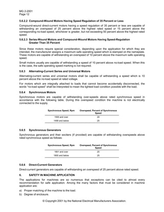 MG 2-2001
Page 12
© Copyright 2001 by the National Electrical Manufacturers Association.
5.6.2.2 Compound-Wound Motors Having Speed Regulation of 35 Percent or Less
Compound-wound direct-current motors having a speed regulation of 35 percent or less are capable of
withstanding an overspeed of 25 percent above the highest rated speed or 15 percent above the
corresponding no-load speed, whichever is greater, but not exceeding 50 percent above the highest rated
speed.
5.6.2.3 Series-Wound Motors and Compound-Wound Motors Having Speed-Regulation
Greater Than 35 Percent
Since these motors require special consideration, depending upon the application for which they are
intended, the manufacturer assigns a maximum safe operating speed which is stamped on the nameplate.
These motors are capable of withstanding an overspeed of 10 percent above the maximum safe operating
speed.
Small motors usually are capable of withstanding a speed of 10 percent above no-load speed. When this
is the case, the safe operating speed marking is not required.
5.6.3 Alternating-Current Series and Universal Motors
Alternating-current series and universal motors shall be capable of withstanding a speed which is 10
percent above the no-load speed at rated voltage.
For motors which are integrally attached to loads that cannot become accidentally disconnected, the
words “no-load speed” shall be interpreted to mean the lightest load condition possible with the load.
5.6.4 Synchronous Motors
Synchronous motors are capable of withstanding over-speeds above rated synchronous speed in
accordance with the following table. During this overspeed condition the machine is not electrically
connected to the supply.
Synchronous Speed, Rpm Overspeed, Percent of Synchronous
Speed
1500 and over 20
1499 and below 25
5.6.5 Synchronous Generators
Synchronous generators and their exciters (if provided) are capable of withstanding overspeeds above
rated synchronous speed as follows:
Synchronous Speed, Rpm Overspeed, Percent of Synchronous
Speed
1801 and over 20
1800 and below 25
5.6.6 Direct-Current Generators
Direct-current generators are capable of withstanding an overspeed of 25 percent above rated speed.
6. SAFETY IN MACHINE APPLICATION
The applications for machines are so numerous that exceptions can be cited to almost every
recommendation for safe application. Among the many factors that must be considered in machine
application are:
a) Proper matching of the machine to the load.
b) Degree of enclosure.
 