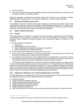 MG 2-2001
Page 13
© Copyright 2001 by the National Electrical Manufacturers Association.
c) Service conditions.
d) Use of back-up equipment where the application requires exceptional reliability for the protection of life
and health, property, or perishable products.
Where the application or performance information beyond that contained in this publication is needed,
NEMA Standards Publication MG 1 or the machine manufacturer, or both, should be consulted.
6.1 Matching of the Machine to the Load
The application information required for the proper matching of a machine to the infinite variety of load
requirements is beyond the scope of this publication. NEMA Standards Publication MG 1 provides basic
application information along with minimum performance characteristics for machines to assist the user in
making the proper selection of the machine for the particular application.
6.2 Degree of Machine Enclosure
6.2.1 General
The required degree of enclosure of a machine, for personnel safety, is dependent upon the installation
and application of the equipment. Therefore, the user or the manufacturer of the driven or driving
equipment should consider the following questions when selecting the degree of enclosure for the
machines:
a) Will the equipment be installed in:
1. Residences?
2. Places regularly open to the public?
3. Places frequented only by persons employed on the premises?
4. Places accessible only to qualified personnel?
b) Will the equipment be attended by an operator when it is in use?
c) Are the size, location, appearance, and working arrangement of the equipment such that they will
discourage inappropriate use or approaches to the equipment?
d) Is it possible to encounter hazard in the installed machine if it is approached or serviced in a manner
other than the manner for which it was designed? If so, are the hazards of such actions visibly obvious
to the personnel operating, servicing, and generally having access to the machine?
The following recommendations for the selection of machine enclosures are given as a guide. If other
than the recommended machine enclosures are to be applied, it is recommended that the installation be
isolated and made inaccessible by fencing, by isolation in a room, by additional enclosures, or by other
means, so that access to the isolated areas is limited only to qualified personnel. Qualified personnel are
those who are familiar with the construction and operation of the equipment and with the hazards involved.
Refer to Table 2 for a description of IP Codes designating degrees of protection.
6.2.2 Application in Residences and in Places Regularly Open to the Public
For those applications in residences and in places which are regularly open to the public and which cannot
be isolated from the public, only the following machines should be used:
a) Guarded machines;
1
b) Totally-enclosed nonventilated machines;
c) Totally-enclosed fan-cooled guarded machines;
d) Totally-enclosed water-air-cooled machines;
e) Totally-enclosed pipe-ventilated machines;
f) Weather-protected machines; and
g) Open machines when the enclosure of the equipment provides the equivalent of a guarded machine.
1
Certain machine applications may require openings smaller than those mentioned for a guarded machine.
 
