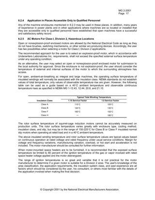 MG 2-2001
Page 17
© Copyright 2001 by the National Electrical Manufacturers Association.
6.2.4 Application in Places Accessible Only to Qualified Personnel
Any of the machine enclosures mentioned in 6.2.3 may be used in these places. In addition, many years
of experience in power plants and in other applications where machines are so located or installed that
they are accessible only to qualified personnel have established that open machines have a successful
and satisfactory safety record.
6.2.5 AC Motors For Class I, Division 2, Hazardous Locations
Open or nonexplosion-proof enclosed motors are allowed by the National Electrical Code as long as they
do not have brushes, switching mechanisms, or other similar arc-producing devices. Accordingly, the user
has two possibilities when selecting a motor for Class I, Division 2 applications.
The recommended approach for the user is to select an explosion-proof motor, which in accordance with
Underwriters Laboratories Inc. requirements, shall not exceed the specified external surface temperature
under any operating condition.
As an alternative, the user may select an open or nonexplosion-proof enclosed motor for submission to
the local authority for approval. Since the enclosure is not explosion-proof, the user should consider the
temperature of external and internal surfaces of the motor to which the surrounding atmosphere has
access.
For open, ambient-air-breathing ac integral and large machines, the operating surface temperature of
insulated windings will normally be associated with the insulation class. NEMA standards do not establish
values of total temperature; only values of observable temperature rise are given. However, the following
table can be used as a guide based on a 40°C ambient temperature and observable continuous
temperature rises as specified in NEMA MG 1-12.43, 12.44, 20.8, and 21.10.
Typical Total Winding Temperature
Insulation Class 1.15 Service Factor 1.0 Service Factor
Class A 115°C 105°C
Class B 140°C 130°C
Class F 165°C 155°C
Class H --- 180°C
The rotor surface temperature of squirrel-cage induction motors cannot be accurately measured on
production units. The rotor surface temperature varies greatly with enclosure type, cooling method,
insulation class, and slip, but may be in the range of 150-225°C for Class B or Class F insulated normal
slip motors when operating at rated load and in a 40°C ambient temperature.
The above insulated winding temperature and rotor surface temperature values are typical values based
on continuous operation at rated voltage and rated frequency under usual service conditions. Margin for
voltage and frequency variations, manufacturing variation, overload, or hot start and acceleration is not
included. The motor manufacturer should be consulted for further information.
When motor-mounted space heaters are to be furnished, it is recommended that the exposed surface
temperature be limited to 80 percent of the ignition temperature of the gas or vapor involved with rated
space heater voltage applied and the motor deenergized.
The range of ignition temperatures is so great and variable that it is not practical for the motor
manufacturer to determine if a given motor is suitable for a Division 2 area. The user's knowledge of the
area classification, the application requirements, the insulation system class, and past experience are all
factors which should be considered by the user, his consultant, or others most familiar with the details of
the application involved when making the final decision.
 