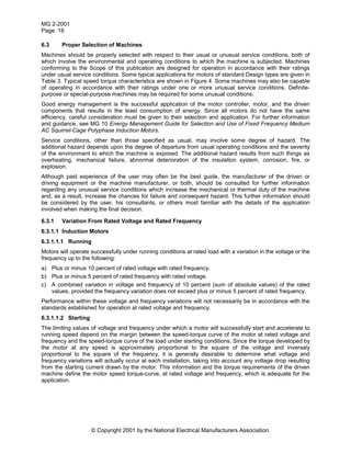MG 2-2001
Page 18
© Copyright 2001 by the National Electrical Manufacturers Association.
6.3 Proper Selection of Machines
Machines should be properly selected with respect to their usual or unusual service conditions, both of
which involve the environmental and operating conditions to which the machine is subjected. Machines
conforming to the Scope of this publication are designed for operation in accordance with their ratings
under usual service conditions. Some typical applications for motors of standard Design types are given in
Table 3. Typical speed torque characteristics are shown in Figure 4. Some machines may also be capable
of operating in accordance with their ratings under one or more unusual service conditions. Definite-
purpose or special-purpose machines may be required for some unusual conditions.
Good energy management is the successful application of the motor controller, motor, and the driven
components that results in the least consumption of energy. Since all motors do not have the same
efficiency, careful consideration must be given to their selection and application. For further information
and guidance, see MG 10 Energy Management Guide for Selection and Use of Fixed Frequency Medium
AC Squirrel-Cage Polyphase Induction Motors.
Service conditions, other than those specified as usual, may involve some degree of hazard. The
additional hazard depends upon the degree of departure from usual operating conditions and the severity
of the environment to which the machine is exposed. The additional hazard results from such things as
overheating, mechanical failure, abnormal deterioration of the insulation system, corrosion, fire, or
explosion.
Although past experience of the user may often be the best guide, the manufacturer of the driven or
driving equipment or the machine manufacturer, or both, should be consulted for further information
regarding any unusual service conditions which increase the mechanical or thermal duty of the machine
and, as a result, increase the chances for failure and consequent hazard. This further information should
be considered by the user, his consultants, or others most familiar with the details of the application
involved when making the final decision.
6.3.1 Variation From Rated Voltage and Rated Frequency
6.3.1.1 Induction Motors
6.3.1.1.1 Running
Motors will operate successfully under running conditions at rated load with a variation in the voltage or the
frequency up to the following:
a) Plus or minus 10 percent of rated voltage with rated frequency.
b) Plus or minus 5 percent of rated frequency with rated voltage.
c) A combined variation in voltage and frequency of 10 percent (sum of absolute values) of the rated
values, provided the frequency variation does not exceed plus or minus 5 percent of rated frequency.
Performance within these voltage and frequency variations will not necessarily be in accordance with the
standards established for operation at rated voltage and frequency.
6.3.1.1.2 Starting
The limiting values of voltage and frequency under which a motor will successfully start and accelerate to
running speed depend on the margin between the speed-torque curve of the motor at rated voltage and
frequency and the speed-torque curve of the load under starting conditions. Since the torque developed by
the motor at any speed is approximately proportional to the square of the voltage and inversely
proportional to the square of the frequency, it is generally desirable to determine what voltage and
frequency variations will actually occur at each installation, taking into account any voltage drop resulting
from the starting current drawn by the motor. This information and the torque requirements of the driven
machine define the motor speed torque-curve, at rated voltage and frequency, which is adequate for the
application.
 
