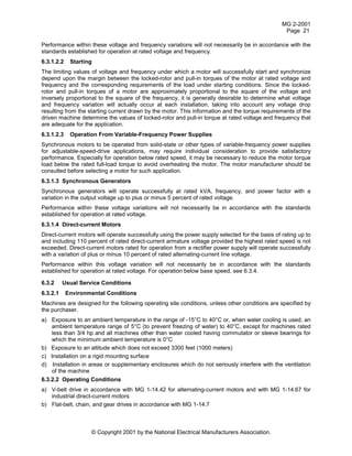 MG 2-2001
Page 21
© Copyright 2001 by the National Electrical Manufacturers Association.
Performance within these voltage and frequency variations will not necessarily be in accordance with the
standards established for operation at rated voltage and frequency.
6.3.1.2.2 Starting
The limiting values of voltage and frequency under which a motor will successfully start and synchronize
depend upon the margin between the locked-rotor and pull-in torques of the motor at rated voltage and
frequency and the corresponding requirements of the load under starting conditions. Since the locked-
rotor and pull-in torques of a motor are approximately proportional to the square of the voltage and
inversely proportional to the square of the frequency, it is generally desirable to determine what voltage
and frequency variation will actually occur at each installation, taking into account any voltage drop
resulting from the starting current drawn by the motor. This information and the torque requirements of the
driven machine determine the values of locked-rotor and pull-in torque at rated voltage and frequency that
are adequate for the application.
6.3.1.2.3 Operation From Variable-Frequency Power Supplies
Synchronous motors to be operated from solid-state or other types of variable-frequency power supplies
for adjustable-speed-drive applications, may require individual consideration to provide satisfactory
performance. Especially for operation below rated speed, it may be necessary to reduce the motor torque
load below the rated full-load torque to avoid overheating the motor. The motor manufacturer should be
consulted before selecting a motor for such application.
6.3.1.3 Synchronous Generators
Synchronous generators will operate successfully at rated kVA, frequency, and power factor with a
variation in the output voltage up to plus or minus 5 percent of rated voltage.
Performance within these voltage variations will not necessarily be in accordance with the standards
established for operation at rated voltage.
6.3.1.4 Direct-current Motors
Direct-current motors will operate successfully using the power supply selected for the basis of rating up to
and including 110 percent of rated direct-current armature voltage provided the highest rated speed is not
exceeded. Direct-current motors rated for operation from a rectifier power supply will operate successfully
with a variation of plus or minus 10 percent of rated alternating-current line voltage.
Performance within this voltage variation will not necessarily be in accordance with the standards
established for operation at rated voltage. For operation below base speed, see 6.3.4.
6.3.2 Usual Service Conditions
6.3.2.1 Environmental Conditions
Machines are designed for the following operating site conditions, unless other conditions are specified by
the purchaser.
a) Exposure to an ambient temperature in the range of -15°C to 40°C or, when water cooling is used, an
ambient temperature range of 5°C (to prevent freezing of water) to 40°C, except for machines rated
less than 3/4 hp and all machines other than water cooled having commutator or sleeve bearings for
which the minimum ambient temperature is 0°C
b) Exposure to an altitude which does not exceed 3300 feet (1000 meters)
c) Installation on a rigid mounting surface
d) Installation in areas or supplementary enclosures which do not seriously interfere with the ventilation
of the machine
6.3.2.2 Operating Conditions
a) V-belt drive in accordance with MG 1-14.42 for alternating-current motors and with MG 1-14.67 for
industrial direct-current motors
b) Flat-belt, chain, and gear drives in accordance with MG 1-14.7
 