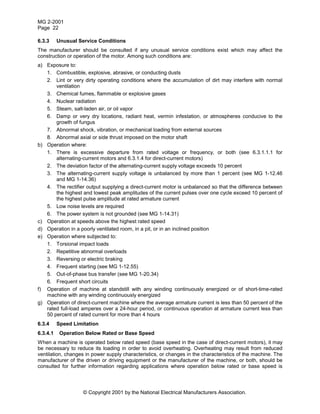 MG 2-2001
Page 22
© Copyright 2001 by the National Electrical Manufacturers Association.
6.3.3 Unusual Service Conditions
The manufacturer should be consulted if any unusual service conditions exist which may affect the
construction or operation of the motor. Among such conditions are:
a) Exposure to:
1. Combustible, explosive, abrasive, or conducting dusts
2. Lint or very dirty operating conditions where the accumulation of dirt may interfere with normal
ventilation
3. Chemical fumes, flammable or explosive gases
4. Nuclear radiation
5. Steam, salt-laden air, or oil vapor
6. Damp or very dry locations, radiant heat, vermin infestation, or atmospheres conducive to the
growth of fungus
7. Abnormal shock, vibration, or mechanical loading from external sources
8. Abnormal axial or side thrust imposed on the motor shaft
b) Operation where:
1. There is excessive departure from rated voltage or frequency, or both (see 6.3.1.1.1 for
alternating-current motors and 6.3.1.4 for direct-current motors)
2. The deviation factor of the alternating-current supply voltage exceeds 10 percent
3. The alternating-current supply voltage is unbalanced by more than 1 percent (see MG 1-12.46
and MG 1-14.36)
4. The rectifier output supplying a direct-current motor is unbalanced so that the difference between
the highest and lowest peak amplitudes of the current pulses over one cycle exceed 10 percent of
the highest pulse amplitude at rated armature current
5. Low noise levels are required
6. The power system is not grounded (see MG 1-14.31)
c) Operation at speeds above the highest rated speed
d) Operation in a poorly ventilated room, in a pit, or in an inclined position
e) Operation where subjected to:
1. Torsional impact loads
2. Repetitive abnormal overloads
3. Reversing or electric braking
4. Frequent starting (see MG 1-12.55)
5. Out-of-phase bus transfer (see MG 1-20.34)
6. Frequent short circuits
f) Operation of machine at standstill with any winding continuously energized or of short-time-rated
machine with any winding continuously energized
g) Operation of direct-current machine where the average armature current is less than 50 percent of the
rated full-load amperes over a 24-hour period, or continuous operation at armature current less than
50 percent of rated current for more than 4 hours
6.3.4 Speed Limitation
6.3.4.1 Operation Below Rated or Base Speed
When a machine is operated below rated speed (base speed in the case of direct-current motors), it may
be necessary to reduce its loading in order to avoid overheating. Overheating may result from reduced
ventilation, changes in power supply characteristics, or changes in the characteristics of the machine. The
manufacturer of the driven or driving equipment or the manufacturer of the machine, or both, should be
consulted for further information regarding applications where operation below rated or base speed is
 