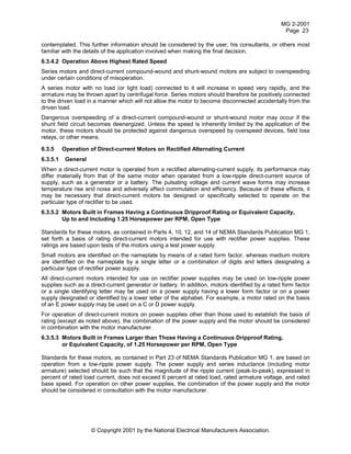 MG 2-2001
Page 23
© Copyright 2001 by the National Electrical Manufacturers Association.
contemplated. This further information should be considered by the user, his consultants, or others most
familiar with the details of the application involved when making the final decision.
6.3.4.2 Operation Above Highest Rated Speed
Series motors and direct-current compound-wound and shunt-wound motors are subject to overspeeding
under certain conditions of misoperation.
A series motor with no load (or light load) connected to it will increase in speed very rapidly, and the
armature may be thrown apart by centrifugal force. Series motors should therefore be positively connected
to the driven load in a manner which will not allow the motor to become disconnected accidentally from the
driven load.
Dangerous overspeeding of a direct-current compound-wound or shunt-wound motor may occur if the
shunt field circuit becomes deenergized. Unless the speed is inherently limited by the application of the
motor, these motors should be protected against dangerous overspeed by overspeed devices, field loss
relays, or other means.
6.3.5 Operation of Direct-current Motors on Rectified Alternating Current
6.3.5.1 General
When a direct-current motor is operated from a rectified alternating-current supply, its performance may
differ materially from that of the same motor when operated from a low-ripple direct-current source of
supply, such as a generator or a battery. The pulsating voltage and current wave forms may increase
temperature rise and noise and adversely affect commutation and efficiency. Because of these effects, it
may be necessary that direct-current motors be designed or specifically selected to operate on the
particular type of rectifier to be used.
6.3.5.2 Motors Built in Frames Having a Continuous Dripproof Rating or Equivalent Capacity,
Up to and Including 1.25 Horsepower per RPM, Open Type
Standards for these motors, as contained in Parts 4, 10, 12, and 14 of NEMA Standards Publication MG 1,
set forth a basis of rating direct-current motors intended for use with rectifier power supplies. These
ratings are based upon tests of the motors using a test power supply.
Small motors are identified on the nameplate by means of a rated form factor, whereas medium motors
are identified on the nameplate by a single letter or a combination of digits and letters designating a
particular type of rectifier power supply.
All direct-current motors intended for use on rectifier power supplies may be used on low-ripple power
supplies such as a direct-current generator or battery. In addition, motors identified by a rated form factor
or a single identifying letter may be used on a power supply having a lower form factor or on a power
supply designated or identified by a lower letter of the alphabet. For example, a motor rated on the basis
of an E power supply may be used on a C or D power supply.
For operation of direct-current motors on power supplies other than those used to establish the basis of
rating (except as noted above), the combination of the power supply and the motor should be considered
in combination with the motor manufacturer.
6.3.5.3 Motors Built in Frames Larger than Those Having a Continuous Dripproof Rating,
or Equivalent Capacity, of 1.25 Horsepower per RPM, Open Type
Standards for these motors, as contained in Part 23 of NEMA Standards Publication MG 1, are based on
operation from a low-ripple power supply. The power supply and series inductance (including motor
armature) selected should be such that the magnitude of the ripple current (peak-to-peak), expressed in
percent of rated load current, does not exceed 6 percent at rated load, rated armature voltage, and rated
base speed. For operation on other power supplies, the combination of the power supply and the motor
should be considered in consultation with the motor manufacturer.
 