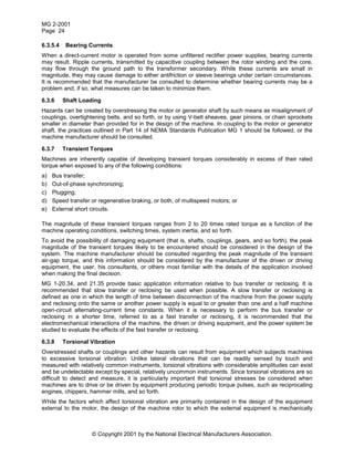 MG 2-2001
Page 24
© Copyright 2001 by the National Electrical Manufacturers Association.
6.3.5.4 Bearing Currents
When a direct-current motor is operated from some unfiltered rectifier power supplies, bearing currents
may result. Ripple currents, transmitted by capacitive coupling between the rotor winding and the core,
may flow through the ground path to the transformer secondary. While these currents are small in
magnitude, they may cause damage to either antifriction or sleeve bearings under certain circumstances.
It is recommended that the manufacturer be consulted to determine whether bearing currents may be a
problem and, if so, what measures can be taken to minimize them.
6.3.6 Shaft Loading
Hazards can be created by overstressing the motor or generator shaft by such means as misalignment of
couplings, overtightening belts, and so forth, or by using V-belt sheaves, gear pinions, or chain sprockets
smaller in diameter than provided for in the design of the machine. In coupling to the motor or generator
shaft, the practices outlined in Part 14 of NEMA Standards Publication MG 1 should be followed, or the
machine manufacturer should be consulted.
6.3.7 Transient Torques
Machines are inherently capable of developing transient torques considerably in excess of their rated
torque when exposed to any of the following conditions:
a) Bus transfer;
b) Out-of-phase synchronizing;
c) Plugging;
d) Speed transfer or regenerative braking, or both, of multispeed motors; or
e) External short circuits.
The magnitude of these transient torques ranges from 2 to 20 times rated torque as a function of the
machine operating conditions, switching times, system inertia, and so forth.
To avoid the possibility of damaging equipment (that is, shafts, couplings, gears, and so forth), the peak
magnitude of the transient torques likely to be encountered should be considered in the design of the
system. The machine manufacturer should be consulted regarding the peak magnitude of the transient
air-gap torque, and this information should be considered by the manufacturer of the driven or driving
equipment, the user, his consultants, or others most familiar with the details of the application involved
when making the final decision.
MG 1-20.34, and 21.35 provide basic application information relative to bus transfer or reclosing. It is
recommended that slow transfer or reclosing be used when possible. A slow transfer or reclosing is
defined as one in which the length of time between disconnection of the machine from the power supply
and reclosing onto the same or another power supply is equal to or greater than one and a half machine
open-circuit alternating-current time constants. When it is necessary to perform the bus transfer or
reclosing in a shorter time, referred to as a fast transfer or reclosing, it is recommended that the
electromechanical interactions of the machine, the driven or driving equipment, and the power system be
studied to evaluate the effects of the fast transfer or reclosing.
6.3.8 Torsional Vibration
Overstressed shafts or couplings and other hazards can result from equipment which subjects machines
to excessive torsional vibration. Unlike lateral vibrations that can be readily sensed by touch and
measured with relatively common instruments, torsional vibrations with considerable amplitudes can exist
and be undetectable except by special, relatively uncommon instruments. Since torsional vibrations are so
difficult to detect and measure, it is particularly important that torsional stresses be considered when
machines are to drive or be driven by equipment producing periodic torque pulses, such as reciprocating
engines, chippers, hammer mills, and so forth.
While the factors which affect torsional vibration are primarily contained in the design of the equipment
external to the motor, the design of the machine rotor to which the external equipment is mechanically
 