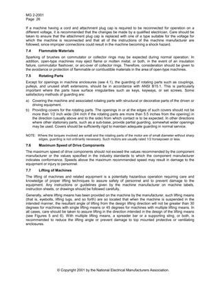 MG 2-2001
Page 26
© Copyright 2001 by the National Electrical Manufacturers Association.
If a machine having a cord and attachment plug cap is required to be reconnected for operation on a
different voltage, it is recommended that the changes be made by a qualified electrician. Care should be
taken to ensure that the attachment plug cap is replaced with one of a type suitable for the voltage for
which the machine is reconnected and that all of the instructions of the machine manufacturer are
followed, since improper connections could result in the machine becoming a shock hazard.
7.4 Flammable Materials
Sparking of brushes on commutator or collector rings may be expected during normal operation. In
addition, open-type machines may eject flame or molten metal, or both, in the event of an insulation
failure, commutator flashover, or arc-over of collector rings. Therefore, consideration should be given to
the avoidance or protection of flammable or combustible materials in the area of open-type machines.
7.5 Rotating Parts
Except for openings in machine enclosures (see 4.1), the guarding of rotating parts such as couplings,
pulleys, and unused shaft extensions, should be in accordance with ANSI B15.1. This is particularly
important where the parts have surface irregularities such as keys, keyways, or set screws. Some
satisfactory methods of guarding are:
a) Covering the machine and associated rotating parts with structural or decorative parts of the driven or
driving equipment.
b) Providing covers for the rotating parts. The openings in or at the edges of such covers should not be
more than 1/2 inch wide (3/4 inch if the rotating parts are more than 5.5 inches from the opening) in
the direction (usually above and to the side) from which contact is to be expected. In other directions
where other stationary parts, such as a sub-base, provide partial guarding, somewhat wider openings
may be used. Covers should be sufficiently rigid to maintain adequate guarding in normal service.
NOTE: Where the torques involved are small and the rotating parts of the motor are of small diameter without sharp
edges, guarding is not ordinarily necessary. Such motors are usually rated 1/2 horsepower or less.
7.6 Maximum Speed of Drive Components
The maximum speed of drive components should not exceed the values recommended by the component
manufacturer or the values specified in the industry standards to which the component manufacturer
indicates conformance. Speeds above the maximum recommended speed may result in damage to the
equipment or injury to personnel.
7.7 Lifting of Machines
The lifting of machines and related equipment is a potentially hazardous operation requiring care and
knowledge of proper lifting techniques to assure safety of personnel and to prevent damage to the
equipment. Any instructions or guidelines given by the machine manufacturer on machine labels,
instruction sheets, or drawings should be followed carefully.
Generally, where lifting means has been provided on the machine by the manufacturer, such lifting means
(that is, eyebolts, lifting lugs, and so forth) are so located that when the machine is suspended in the
intended manner, the resultant angle of lifting from the design lifting direction will not be greater than 30
degrees for machines with single lifting means or 45 degrees for machines with multiple lifting means. In
all cases, care should be taken to assure lifting in the direction intended in the design of the lifting means
(see Figures 5 and 6). With multiple lifting means, a spreader bar or a supporting sling, or both, is
recommended to reduce the lifting angle or prevent damage to top mounted protective or ventilating
enclosures.
 
