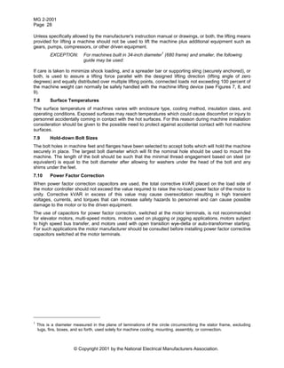 MG 2-2001
Page 28
© Copyright 2001 by the National Electrical Manufacturers Association.
Unless specifically allowed by the manufacturer's instruction manual or drawings, or both, the lifting means
provided for lifting a machine should not be used to lift the machine plus additional equipment such as
gears, pumps, compressors, or other driven equipment.
EXCEPTION: For machines built in 34-inch diameter
1
(680 frame) and smaller, the following
guide may be used:
If care is taken to minimize shock loading, and a spreader bar or supporting sling (securely anchored), or
both, is used to assure a lifting force parallel with the designed lifting direction (lifting angle of zero
degrees) and equally distributed over multiple lifting points, connected loads not exceeding 100 percent of
the machine weight can normally be safely handled with the machine lifting device (see Figures 7, 8, and
9).
7.8 Surface Temperatures
The surface temperature of machines varies with enclosure type, cooling method, insulation class, and
operating conditions. Exposed surfaces may reach temperatures which could cause discomfort or injury to
personnel accidentally coming in contact with the hot surfaces. For this reason during machine installation
consideration should be given to the possible need to protect against accidental contact with hot machine
surfaces.
7.9 Hold-down Bolt Sizes
The bolt holes in machine feet and flanges have been selected to accept bolts which will hold the machine
securely in place. The largest bolt diameter which will fit the nominal hole should be used to mount the
machine. The length of the bolt should be such that the minimal thread engagement based on steel (or
equivalent) is equal to the bolt diameter after allowing for washers under the head of the bolt and any
shims under the feet.
7.10 Power Factor Correction
When power factor correction capacitors are used, the total corrective kVAR placed on the load side of
the motor controller should not exceed the value required to raise the no-load power factor of the motor to
unity. Corrective kVAR in excess of this value may cause overexcitation resulting in high transient
voltages, currents, and torques that can increase safety hazards to personnel and can cause possible
damage to the motor or to the driven equipment.
The use of capacitors for power factor correction, switched at the motor terminals, is not recommended
for elevator motors, multi-speed motors, motors used on plugging or jogging applications, motors subject
to high speed bus transfer, and motors used with open transition wye-delta or auto-transformer starting.
For such applications the motor manufacturer should be consulted before installing power factor corrective
capacitors switched at the motor terminals.
1
This is a diameter measured in the plane of laminations of the circle circumscribing the stator frame, excluding
lugs, fins, boxes, and so forth, used solely for machine cooling, mounting, assembly, or connection.
 