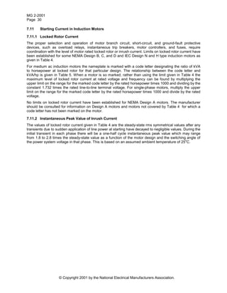 MG 2-2001
Page 30
© Copyright 2001 by the National Electrical Manufacturers Association.
7.11 Starting Current in Induction Motors
7.11.1 Locked Rotor Current
The proper selection and operation of motor branch circuit, short-circuit, and ground-fault protective
devices, such as overload relays, instantaneous trip breakers, motor controllers, and fuses, require
coordination with the level of motor rated locked rotor or inrush current. Limits on locked rotor current have
been established for some NEMA Design B, C, and D and IEC Design N and H type induction motors as
given in Table 4.
For medium ac induction motors the nameplate is marked with a code letter designating the ratio of kVA
to horsepower at locked rotor for that particular design. The relationship between the code letter and
kVA/hp is given in Table 5. When a motor is so marked, rather than using the limit given in Table 4 the
maximum level of locked rotor current at rated voltage and frequency can be found by multiplying the
upper limit on the range for the marked code letter by the rated horsepower times 1000 and dividing by the
constant 1.732 times the rated line-to-line terminal voltage. For single-phase motors, multiply the upper
limit on the range for the marked code letter by the rated horsepower times 1000 and divide by the rated
voltage.
No limits on locked rotor current have been established for NEMA Design A motors. The manufacturer
should be consulted for information on Design A motors and motors not covered by Table 4 for which a
code letter has not been marked on the motor.
7.11.2 Instantaneous Peak Value of Inrush Current
The values of locked rotor current given in Table 4 are the steady-state rms symmetrical values after any
transients due to sudden application of line power at starting have decayed to negligible values. During the
initial transient in each phase there will be a one-half cycle instantaneous peak value which may range
from 1.8 to 2.8 times the steady-state value as a function of the motor design and the switching angle of
the power system voltage in that phase. This is based on an assumed ambient temperature of 25
o
C.
 
