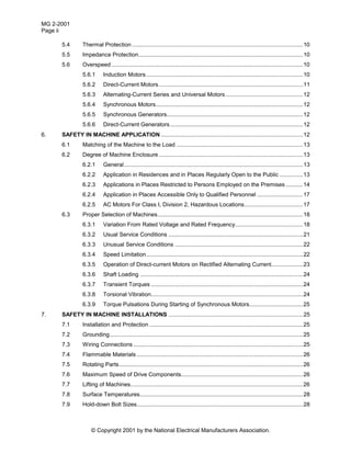 MG 2-2001
Page ii
© Copyright 2001 by the National Electrical Manufacturers Association.
5.4 Thermal Protection ............................................................................................................10
5.5 Impedance Protection........................................................................................................10
5.6 Overspeed.........................................................................................................................10
5.6.1 Induction Motors...................................................................................................10
5.6.2 Direct-Current Motors...........................................................................................11
5.6.3 Alternating-Current Series and Universal Motors.................................................12
5.6.4 Synchronous Motors.............................................................................................12
5.6.5 Synchronous Generators......................................................................................12
5.6.6 Direct-Current Generators....................................................................................12
6. SAFETY IN MACHINE APPLICATION..........................................................................................12
6.1 Matching of the Machine to the Load ................................................................................13
6.2 Degree of Machine Enclosure ...........................................................................................13
6.2.1 General.................................................................................................................13
6.2.2 Application in Residences and in Places Regularly Open to the Public ...............13
6.2.3 Applications in Places Restricted to Persons Employed on the Premises ...........14
6.2.4 Application in Places Accessible Only to Qualified Personnel .............................17
6.2.5 AC Motors For Class I, Division 2, Hazardous Locations.....................................17
6.3 Proper Selection of Machines............................................................................................18
6.3.1 Variation From Rated Voltage and Rated Frequency...........................................18
6.3.2 Usual Service Conditions .....................................................................................21
6.3.3 Unusual Service Conditions .................................................................................22
6.3.4 Speed Limitation...................................................................................................22
6.3.5 Operation of Direct-current Motors on Rectified Alternating Current....................23
6.3.6 Shaft Loading .......................................................................................................24
6.3.7 Transient Torques ................................................................................................24
6.3.8 Torsional Vibration................................................................................................24
6.3.9 Torque Pulsations During Starting of Synchronous Motors..................................25
7. SAFETY IN MACHINE INSTALLATIONS .....................................................................................25
7.1 Installation and Protection .................................................................................................25
7.2 Grounding..........................................................................................................................25
7.3 Wiring Connections ...........................................................................................................25
7.4 Flammable Materials .........................................................................................................26
7.5 Rotating Parts....................................................................................................................26
7.6 Maximum Speed of Drive Components.............................................................................26
7.7 Lifting of Machines.............................................................................................................26
7.8 Surface Temperatures.......................................................................................................28
7.9 Hold-down Bolt Sizes.........................................................................................................28
 