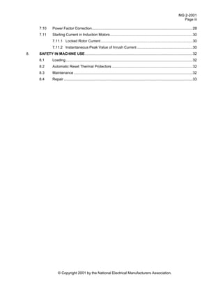 MG 2-2001
Page iii
© Copyright 2001 by the National Electrical Manufacturers Association.
7.10 Power Factor Correction....................................................................................................28
7.11 Starting Current in Induction Motors..................................................................................30
7.11.1 Locked Rotor Current ...........................................................................................30
7.11.2 Instantaneous Peak Value of Inrush Current .......................................................30
8. SAFETY IN MACHINE USE...........................................................................................................32
8.1 Loading..............................................................................................................................32
8.2 Automatic Reset Thermal Protectors ................................................................................32
8.3 Maintenance ......................................................................................................................32
8.4 Repair ................................................................................................................................33
 