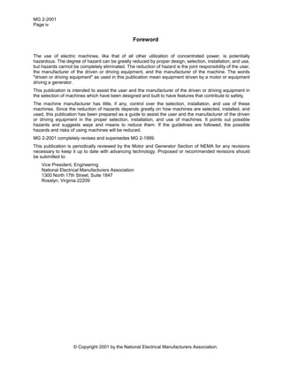MG 2-2001
Page iv
© Copyright 2001 by the National Electrical Manufacturers Association.
Foreword
The use of electric machines, like that of all other utilization of concentrated power, is potentially
hazardous. The degree of hazard can be greatly reduced by proper design, selection, installation, and use,
but hazards cannot be completely eliminated. The reduction of hazard is the joint responsibility of the user,
the manufacturer of the driven or driving equipment, and the manufacturer of the machine. The words
"driven or driving equipment" as used in this publication mean equipment driven by a motor or equipment
driving a generator.
This publication is intended to assist the user and the manufacturer of the driven or driving equipment in
the selection of machines which have been designed and built to have features that contribute to safety.
The machine manufacturer has little, if any, control over the selection, installation, and use of these
machines. Since the reduction of hazards depends greatly on how machines are selected, installed, and
used, this publication has been prepared as a guide to assist the user and the manufacturer of the driven
or driving equipment in the proper selection, installation, and use of machines. It points out possible
hazards and suggests ways and means to reduce them. If the guidelines are followed, the possible
hazards and risks of using machines will be reduced.
MG 2-2001 completely revises and supersedes MG 2-1999.
This publication is periodically reviewed by the Motor and Generator Section of NEMA for any revisions
necessary to keep it up to date with advancing technology. Proposed or recommended revisions should
be submitted to:
Vice President, Engineering
National Electrical Manufacturers Association
1300 North 17th Street, Suite 1847
Rosslyn, Virginia 22209
 