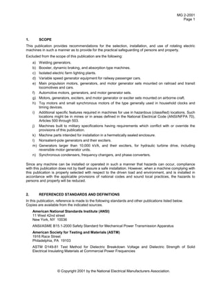 MG 2-2001
Page 1
© Copyright 2001 by the National Electrical Manufacturers Association.
1. SCOPE
This publication provides recommendations for the selection, installation, and use of rotating electric
machines in such a manner as to provide for the practical safeguarding of persons and property.
Excluded from the scope of this publication are the following:
a) Welding generators.
b) Booster, dynamic braking, and absorption type machines.
c) Isolated electric farm lighting plants.
d) Variable speed generator equipment for railway passenger cars.
e) Main propulsion motors, generators, and motor generator sets mounted on railroad and transit
locomotives and cars.
f) Automotive motors, generators, and motor generator sets.
g) Motors, generators, exciters, and motor generator or exciter sets mounted on airborne craft.
h) Toy motors and small synchronous motors of the type generally used in household clocks and
timing devices.
i) Additional specific features required in machines for use in hazardous (classified) locations. Such
locations might be in mines or in areas defined in the National Electrical Code (ANSI/NFPA 70),
Articles 500 through 503.
j) Machines built to military specifications having requirements which conflict with or override the
provisions of this publication.
k) Machine parts intended for installation in a hermetically sealed enclosure.
l) Nonsalient-pole generators and their exciters.
m) Generators larger than 10,000 kVA, and their exciters, for hydraulic turbine drive, including
reversible motor generator units.
n) Synchronous condensers, frequency changers, and phase converters.
Since any machine can be installed or operated in such a manner that hazards can occur, compliance
with this publication does not by itself assure a safe installation. However, when a machine complying with
this publication is properly selected with respect to the driven load and environment, and is installed in
accordance with the applicable provisions of national codes and sound local practices, the hazards to
persons and property will be reduced.
2. REFERENCED STANDARDS AND DEFINITIONS
In this publication, reference is made to the following standards and other publications listed below.
Copies are available from the indicated sources.
American National Standards Institute (ANSI)
11 West 42nd street
New York, NY 10036
ANSI/ASME B15.1-2000 Safety Standard for Mechanical Power Transmission Apparatus
American Society for Testing and Materials (ASTM)
1916 Race Street
Philadelphia, PA 19103
ASTM D149-81 Test Method for Dielectric Breakdown Voltage and Dielectric Strength of Solid
Electrical Insulating Materials at Commercial Power Frequencies
 