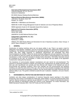 MG 2-2001
Page 2
© Copyright 2001 by the National Electrical Manufacturers Association.
International Electrotechnical Commission (IEC)
1
3 Rue de Varembé, CP 131, CH-1211
Geneva 20, Switzerland
IEC 60034 (Series) Rotating Electrical Machines
National Electrical Manufacturers Association (NEMA)
1300 North 17th Street, Suite 1847
Rosslyn, VA 22209
NEMA MG 1-1998 Motors and Generators
NEMA MG 10-2001 Energy Management Guide for Selection and Use of Polyphase Motors
NEMA Application Guide for AC Adjustable Speed Drive Systems
National Fire Protection Association (NFPA)
Batterymarch Park
Quincy, MA 02269
ANSI/NFPA 70-2002 National Electrical Code
Underwriters Laboratories, Inc. (UL)
333 Pfingsten Road
Northbrook, IL 60062
ANSI/UL 674-1994 Electric Motors and Generators for Use in Hazardous Locations, Class I Groups C
and D, Class II Groups E, F, and G
3. GENERAL
Construction of rotating machines alone can not assure safety in use. There is as great a need for
safeguards in the selection, installation, and use of machines as there is for safeguards in their design and
manufacture. The following recommendations are generally applicable but there may be situations where
conflict with other safety measures or operational requirements will necessitate that these
recommendations be modified. Where the above-mentioned safeguards and past experience of the user
are not sufficient to serve as a guide, the manufacturer of the driven or driving equipment or the machine
manufacturer, or both, should be consulted to develop further information. This further information should
be considered by the user, his consultants, or others most familiar with the details of the application
involved when making the final decision.
The importance of communication between manufacturer and user cannot be over-emphasized. The
chances for preventing hazardous incidents and limiting their consequences are greatly improved when
both user and manufacturer are correctly and fully informed with respect to the intended use and all
environmental and operating conditions. Since such intended use and environmental and operating
conditions are under the sole control of the user, who has the most complete knowledge of the intended
use and the environmental and operating conditions, the user should select and install machines which will
optimize safety in use. This guide is intended to assist the user in selection, installation, and use of electric
machines.
4. ENVIRONMENTAL PROTECTION AND METHODS OF COOLING
Ventilation and other design considerations of machines frequently require openings in the exterior
enclosures in the vicinity of uninsulated live metal parts, space heaters, or moving mechanical parts of the
machine. Machine enclosures in general use are defined in 4.1 and 4.2. Details of international protection
(IP) and methods of international cooling (IC) conform to IEC Standards. For further information, see
NEMA Standards Publication MG1, Part 5 (IP Code) and Part 6 (IC Code).
1
Also available from ANSI
 