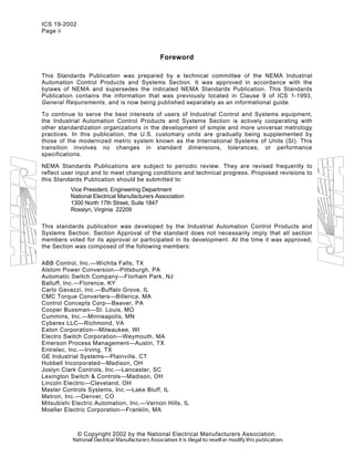 ICS 19-2002
Page ii
Foreword
This Standards Publication was prepared by a technical committee of the NEMA Industrial
Automation Control Products and Systems Section. It was approved in accordance with the
bylaws of NEMA and supersedes the indicated NEMA Standards Publication. This Standards
Publication contains the information that was previously located in Clause 9 of ICS 1-1993,
General Requirements, and is now being published separately as an informational guide.
To continue to serve the best interests of users of Industrial Control and Systems equipment,
the Industrial Automation Control Products and Systems Section is actively cooperating with
other standardization organizations in the development of simple and more universal metrology
practices. In this publication, the U.S. customary units are gradually being supplemented by
those of the modernized metric system known as the International Systems of Units (SI). This
transition involves no changes in standard dimensions, tolerances, or performance
specifications.
NEMA Standards Publications are subject to periodic review. They are revised frequently to
reflect user input and to meet changing conditions and technical progress. Proposed revisions to
this Standards Publication should be submitted to:
Vice President, Engineering Department
National Electrical Manufacturers Association
1300 North 17th Street, Suite 1847
Rosslyn, Virginia 22209
This standards publication was developed by the Industrial Automation Control Products and
Systems Section. Section Approval of the standard does not necessarily imply that all section
members voted for its approval or participated in its development. At the time it was approved,
the Section was composed of the following members:
ABB Control, Inc.—Wichita Falls, TX
Alstom Power Conversion—Pittsburgh, PA
Automatic Switch Company—Florham Park, NJ
Balluff, Inc.—Florence, KY
Carlo Gavazzi, Inc.—Buffalo Grove, IL
CMC Torque Converters—Billerica, MA
Control Concepts Corp—Beaver, PA
Cooper Bussman—St. Louis, MO
Cummins, Inc.—Minneapolis, MN
Cyberex LLC—Richmond, VA
Eaton Corporation—Milwaukee, WI
Electro Switch Corporation—Weymouth, MA
Emerson Process Management—Austin, TX
Entrelec, Inc.—Irving, TX
GE Industrial Systems—Plainville, CT
Hubbell Incorporated—Madison, OH
Joslyn Clark Controls, Inc.—Lancaster, SC
Lexington Switch & Controls—Madison, OH
Lincoln Electric—Cleveland, OH
Master Controls Systems, Inc.—Lake Bluff, IL
Metron, Inc.—Denver, CO
Mitsubishi Electric Automation, Inc.—Vernon Hills, IL
Moeller Electric Corporation—Franklin, MA
© Copyright 2002 by the National Electrical Manufacturers Association.
 
