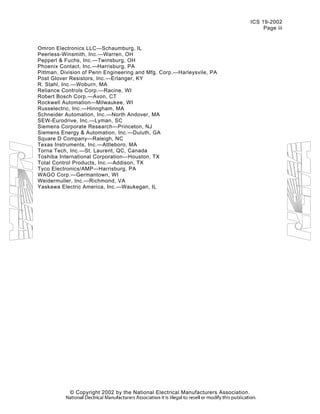 ICS 19-2002
Page iii
Omron Electronics LLC—Schaumburg, IL
Peerless-Winsmith, Inc.—Warren, OH
Pepperl & Fuchs, Inc.—Twinsburg, OH
Phoenix Contact, Inc.—Harrisburg, PA
Pittman, Division of Penn Engineering and Mfg. Corp.—Harleysvile, PA
Post Glover Resistors, Inc.—Erlanger, KY
R. Stahl, Inc.—Woburn, MA
Reliance Controls Corp.—Racine, WI
Robert Bosch Corp.—Avon, CT
Rockwell Automation—Milwaukee, WI
Russelectric, Inc.—Hinngham, MA
Schneider Automation, Inc.—North Andover, MA
SEW-Eurodrive, Inc.—Lyman, SC
Siemens Corporate Research—Princeton, NJ
Siemens Energy & Automation, Inc.—Duluth, GA
Square D Company—Raleigh, NC
Texas Instruments, Inc.—Attleboro, MA
Torna Tech, Inc.—St. Laurent, QC, Canada
Toshiba International Corporation—Houston, TX
Total Control Products, Inc.—Addison, TX
Tyco Electronics/AMP—Harrisburg, PA
WAGO Corp.—Germantown, WI
Weidermuller, Inc.—Richmond, VA
Yaskawa Electric America, Inc.—Waukegan, IL
© Copyright 2002 by the National Electrical Manufacturers Association.
 