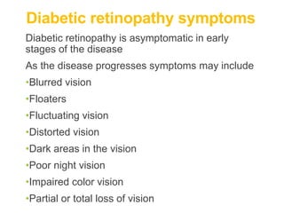 Diabetic retinopathy symptoms
Diabetic retinopathy is asymptomatic in early
stages of the disease
As the disease progresses symptoms may include
•Blurred vision
•Floaters
•Fluctuating vision
•Distorted vision
•Dark areas in the vision
•Poor night vision
•Impaired color vision
•Partial or total loss of vision
 