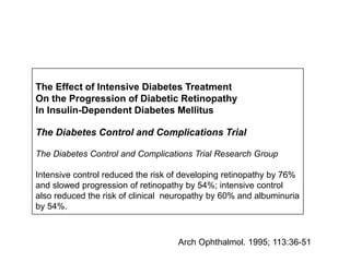 The Effect of Intensive Diabetes Treatment
On the Progression of Diabetic Retinopathy
In Insulin-Dependent Diabetes Mellitus
The Diabetes Control and Complications Trial
The Diabetes Control and Complications Trial Research Group
Intensive control reduced the risk of developing retinopathy by 76%
and slowed progression of retinopathy by 54%; intensive control
also reduced the risk of clinical neuropathy by 60% and albuminuria
by 54%.
Arch Ophthalmol. 1995; 113:36-51
 