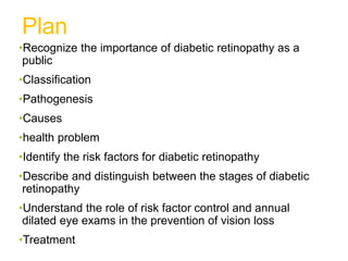 Plan
•Recognize the importance of diabetic retinopathy as a
public
•Classification
•Pathogenesis
•Causes
•health problem
•Identify the risk factors for diabetic retinopathy
•Describe and distinguish between the stages of diabetic
retinopathy
•Understand the role of risk factor control and annual
dilated eye exams in the prevention of vision loss
•Treatment
 