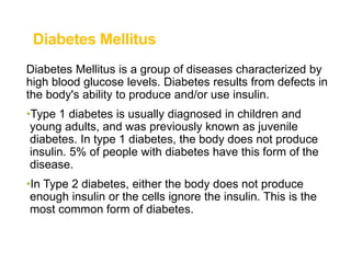 Diabetes Mellitus
Diabetes Mellitus is a group of diseases characterized by
high blood glucose levels. Diabetes results from defects in
the body's ability to produce and/or use insulin.
•Type 1 diabetes is usually diagnosed in children and
young adults, and was previously known as juvenile
diabetes. In type 1 diabetes, the body does not produce
insulin. 5% of people with diabetes have this form of the
disease.
•In Type 2 diabetes, either the body does not produce
enough insulin or the cells ignore the insulin. This is the
most common form of diabetes.
 